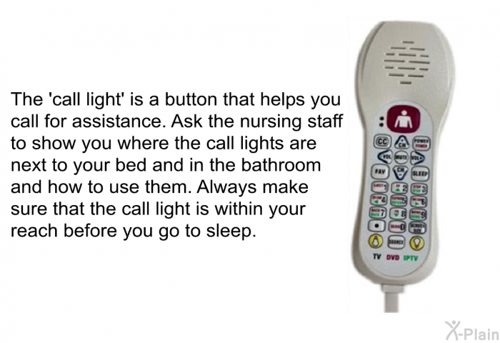 The  call light' is a button that helps you call for assistance. Ask the nursing staff to show you where the call lights are next to your bed and in the bathroom and how to use them. Always make sure that the call light is within your reach before you go to sleep.