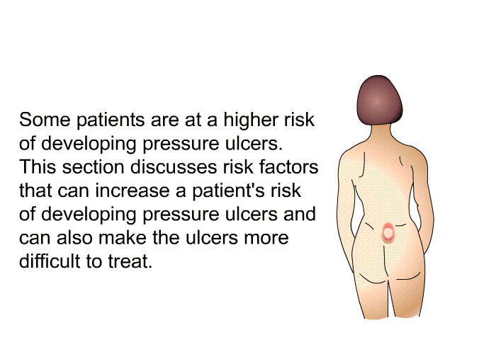 Some patients are at a higher risk of developing pressure ulcers. This section discusses risk factors that can increase a patient's risk of developing pressure ulcers and can also make the ulcers more difficult to treat.