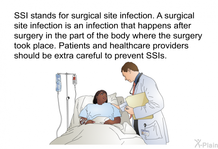 SSI stands for surgical site infection. A surgical site infection is an infection that happens after surgery in the part of the body where the surgery took place. Patients and healthcare providers should be extra careful to prevent SSIs.