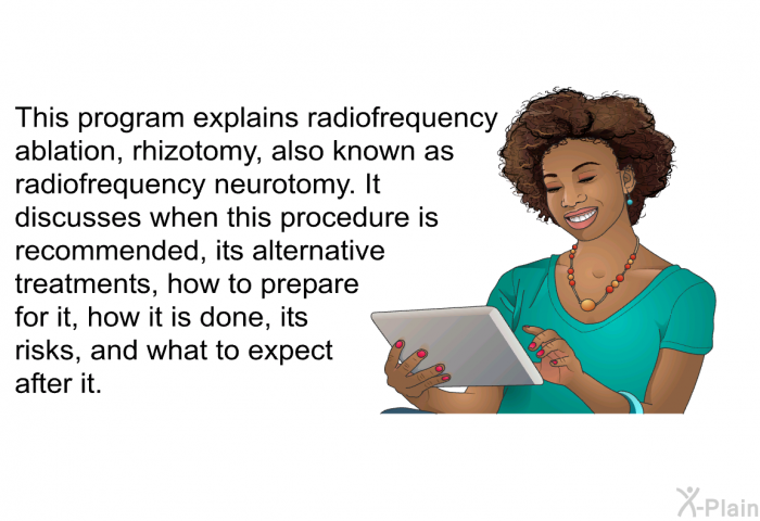 This health information explains radiofrequency ablation, rhizotomy, also known as radiofrequency neurotomy. It discusses when this procedure is recommended, its alternative treatments, how to prepare for it, how it is done, its risks, and what to expect after it.