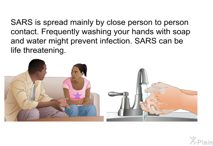 SARS is spread mainly by close person to person contact. Frequently washing your hands with soap and water might prevent infection. SARS can be life threatening.