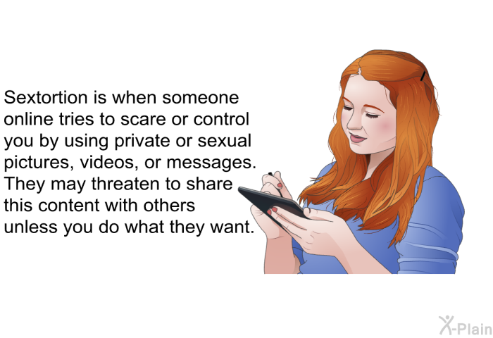Sextortion is when someone online tries to scare or control you by using private or sexual pictures, videos, or messages. They may threaten to share this content with others unless you do what they want.
