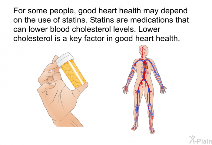 For some people, good heart health may depend on the use of statins. Statins are medications that can lower blood cholesterol levels. Lower cholesterol is a key factor in good heart health.