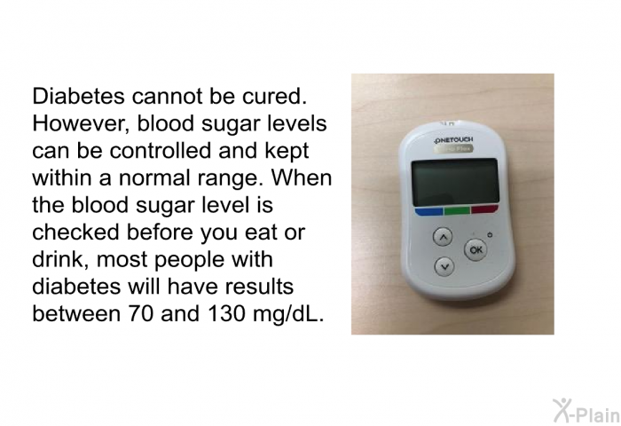Diabetes cannot be cured. However, blood sugar levels can be controlled and kept within a normal range. When the blood sugar level is checked before you eat or drink, most people with diabetes will have results between 70 and 130 mg/dL.