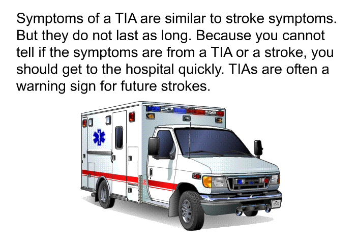 Symptoms of a TIA are similar to stroke symptoms. But they do not last as long. Because you cannot tell if the symptoms are from a TIA or a stroke, you should get to the hospital quickly. TIAs are often a warning sign for future strokes.
