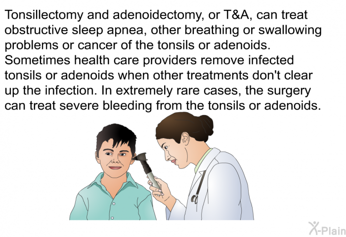 Tonsillectomy and adenoidectomy, or T&A, can treat obstructive sleep apnea, other breathing or swallowing problems or cancer of the tonsils or adenoids. Sometimes health care providers remove infected tonsils or adenoids when other treatments don't clear up the infection. In extremely rare cases, the surgery can treat severe bleeding from the tonsils or adenoids.