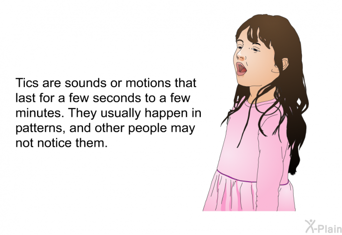 Tics are sounds or motions that last for a few seconds to a few minutes. They usually happen in patterns, and other people may not notice them.
