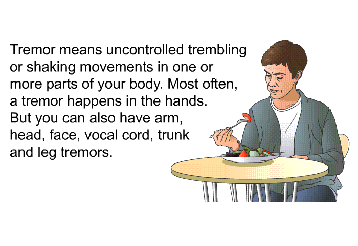 Tremor means uncontrolled trembling or shaking movements in one or more parts of your body. Most often, a tremor happens in the hands. But you can also have arm, head, face, vocal cord, trunk and leg tremors.