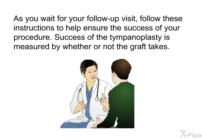 As you wait for your follow-up visit, follow these instructions to help ensure the success of your procedure. Success of the tympanoplasty is measured by whether or not the graft takes.