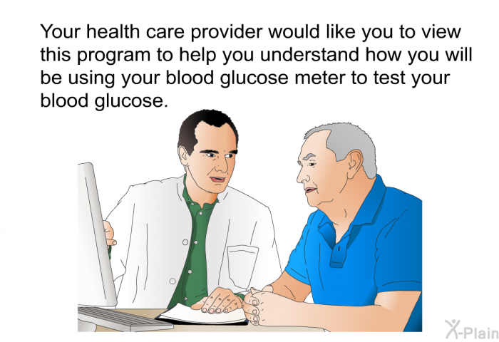Your health care provider would like you to view this health information to help you understand how you will be using your blood glucose meter to test your blood glucose.