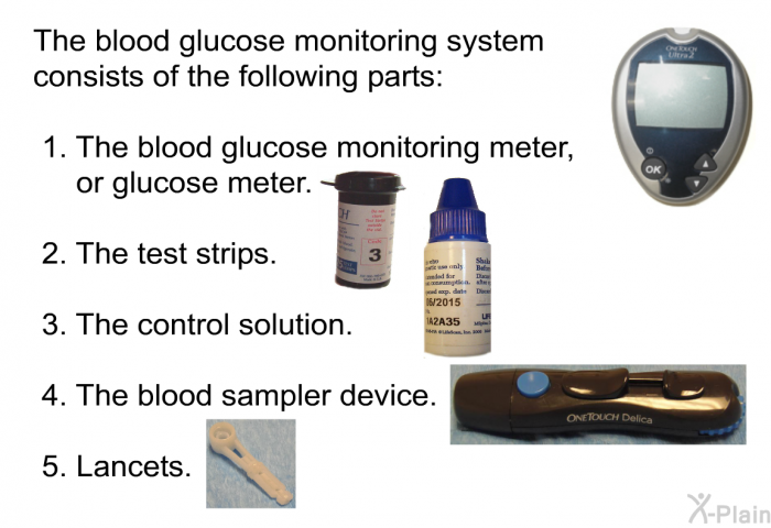 The blood glucose monitoring system consists of the following parts:  The blood glucose monitoring meter, or glucose meter. The test strips. The control solution. The blood sampler device. Lancets.