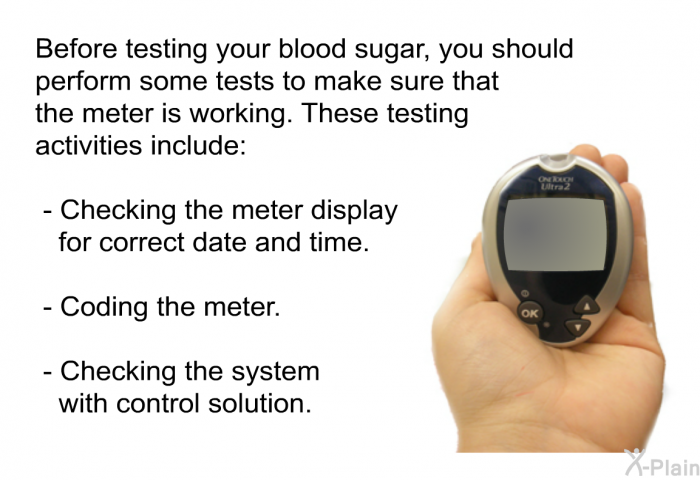 Before testing your blood sugar, you should perform some tests to make sure that the meter is working. These testing activities include:  Checking the meter display for correct date and time. Coding the meter. Checking the system with control solution.