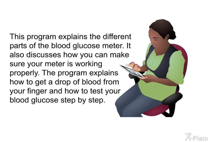 This health information explains the different parts of the blood glucose meter. It also discusses how you can make sure your meter is working properly. The health information explains how to get a drop of blood from your finger and how to test your blood glucose step by step.