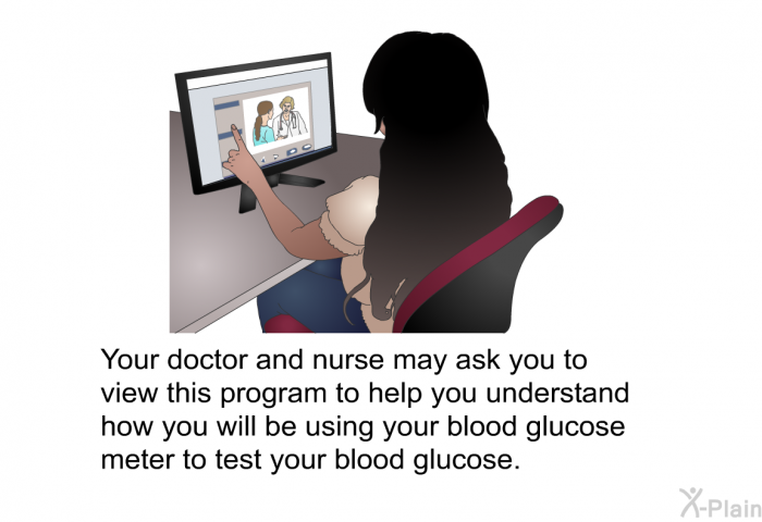 Your doctor and nurse may ask you to view this health information to help you understand how you will be using your blood glucose meter to test your blood glucose.