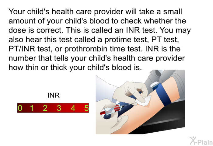 Your child's health care provider will take a small amount of your child's blood to check whether the dose is correct. This is called an INR test. You may also hear this test called a protime test, PT test, PT/INR test, or prothrombin time test. INR is the number that tells your child's health care provider how thin or thick your child's blood is.