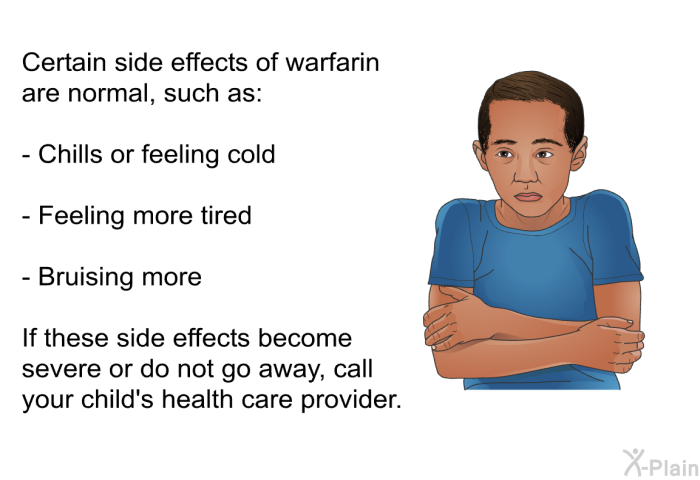 Certain side effects of warfarin are normal, such as:  Chills or feeling cold Feeling more tired Bruising more  
 If these side effects become severe or do not go away, call your child's health care provider.