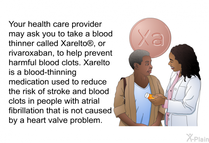 Your health care provider may ask you to take a blood thinner called Xarelto , or rivaroxaban, to help prevent harmful blood clots. Xarelto is a blood-thinning medication used to reduce the risk of stroke and blood clots in people with atrial fibrillation that is not caused by a heart valve problem.