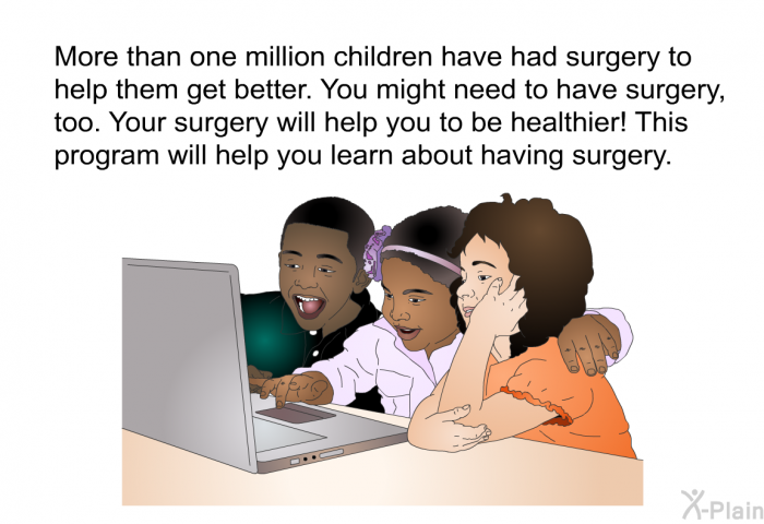 More than one million children have had surgery to help them get better. You might need to have surgery, too. Your surgery will help you to be healthier! This health information will help you learn about having surgery.