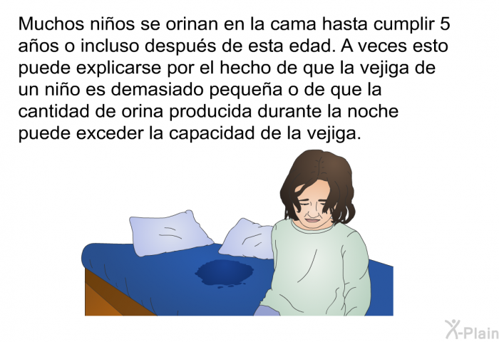 Muchos nios se orinan en la cama hasta cumplir 5 aos o incluso despus de esta edad. A veces esto puede explicarse por el hecho de que la vejiga de un nio es demasiado pequea o de que la cantidad de orina producida durante la noche puede exceder la capacidad de la vejiga.