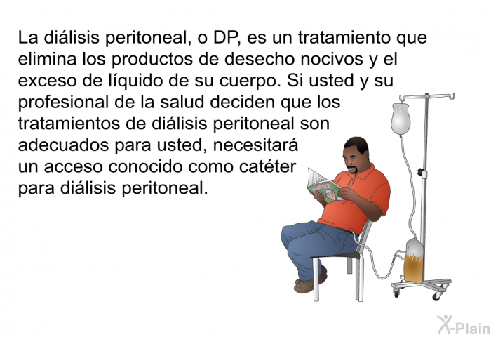 La dilisis peritoneal, o DP, es un tratamiento que elimina los productos de desecho nocivos y el exceso de lquido de su cuerpo. Si usted y su profesional de la salud deciden que los tratamientos de dilisis peritoneal son adecuados para usted, necesitar un acceso conocido como catter para dilisis peritoneal.