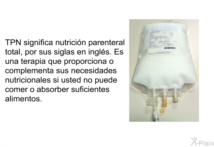 TPN significa nutricin parenteral total, por sus siglas en ingls. Es una terapia que proporciona o complementa sus necesidades nutricionales si usted no puede comer o absorber suficientes alimentos.