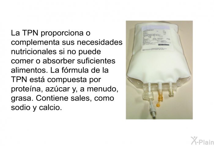 La TPN proporciona o complementa sus necesidades nutricionales si no puede comer o absorber suficientes alimentos. La frmula de la TPN est compuesta por protena, azcar y, a menudo, grasa. Contiene sales, como sodio y calcio.