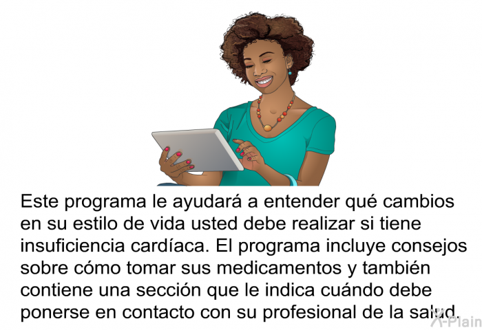 Esta informacin acerca de su salud le ayudar a entender qu cambios en su estilo de vida usted debe realizar si tiene insuficiencia cardaca. Esta informacin acerca de su salud incluye consejos sobre cmo tomar sus medicamentos y tambin contiene una seccin que le indica cundo debe ponerse en contacto con su profesional de la salud.