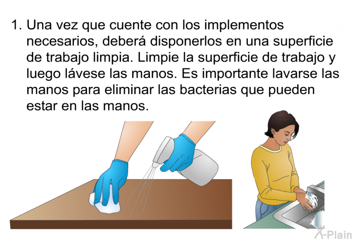 Una vez que cuente con los implementos necesarios, deber disponerlos en una superficie de trabajo limpia. Limpie la superficie de trabajo y luego lvese las manos. Es importante lavarse las manos para eliminar las bacterias que pueden estar en las manos.
