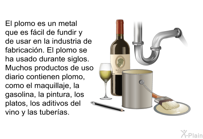 El plomo es un metal que es fcil de fundir y de usar en la industria de fabricacin. El plomo se ha usado durante siglos. Muchos productos de uso diario contienen plomo, como el maquillaje, la gasolina, la pintura, los platos, los aditivos del vino y las tuberas.