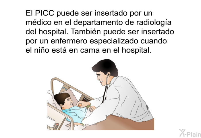 El PICC puede ser insertado por un mdico en el departamento de radiologa del hospital. Tambin puede ser insertado por un enfermero especializado cuando el nio est en cama en el hospital.