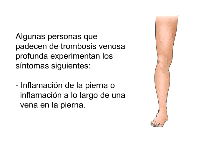 Algunas personas que padecen de trombosis venosa profunda experimentan los sntomas siguientes:  Inflamacin de la pierna o inflamacin a lo largo de una vena en la pierna.