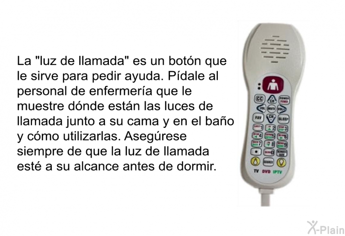 La “luz de llamada” es un botn que le sirve para pedir ayuda. Pdale al personal de enfermera que le muestre dnde estn las luces de llamada junto a su cama y en el bao y cmo utilizarlas. Asegrese siempre de que la luz de llamada est a su alcance antes de dormir.